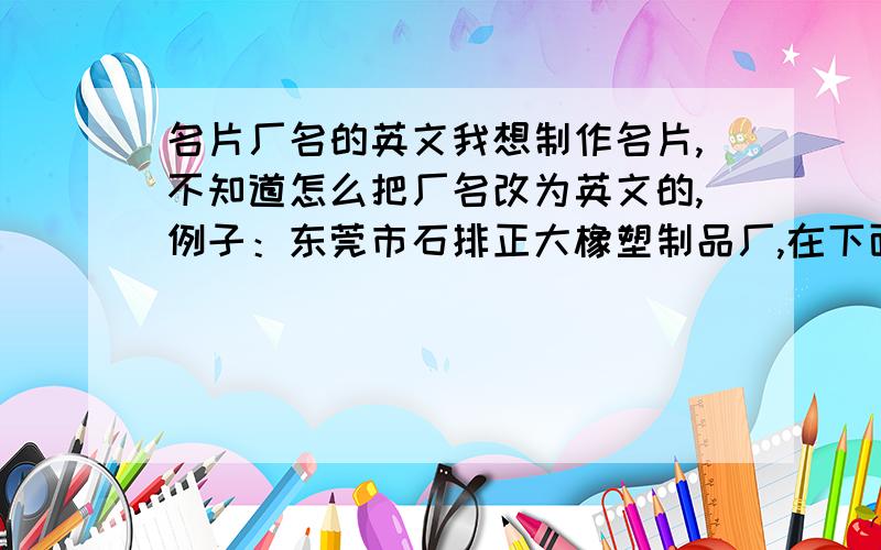 名片厂名的英文我想制作名片,不知道怎么把厂名改为英文的,例子：东莞市石排正大橡塑制品厂,在下面英文是这样的：DONGGU