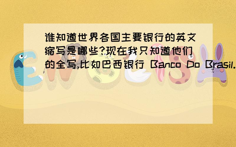 谁知道世界各国主要银行的英文缩写是哪些?现在我只知道他们的全写,比如巴西银行 Banco Do Brasil.