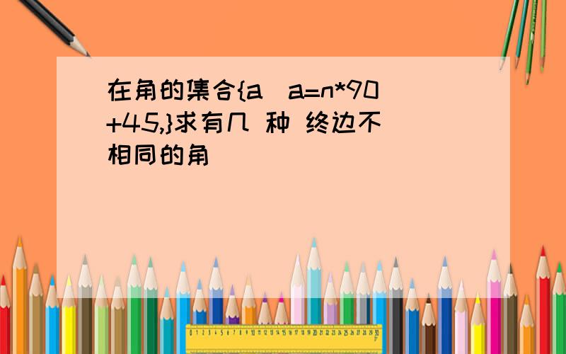 在角的集合{a|a=n*90+45,}求有几 种 终边不相同的角