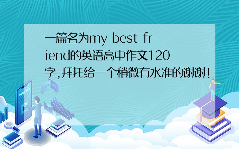 一篇名为my best friend的英语高中作文120字,拜托给一个稍微有水准的谢谢!