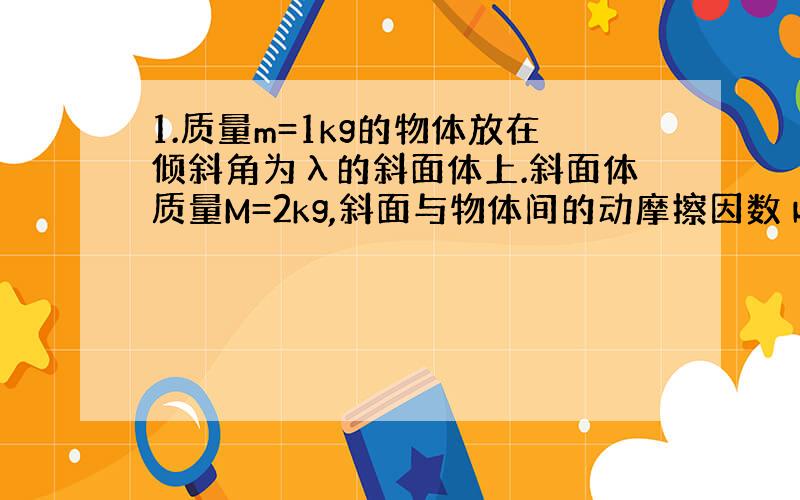 1.质量m=1kg的物体放在倾斜角为λ的斜面体上.斜面体质量M=2kg,斜面与物体间的动摩擦因数μ=0.2,地面光滑,λ