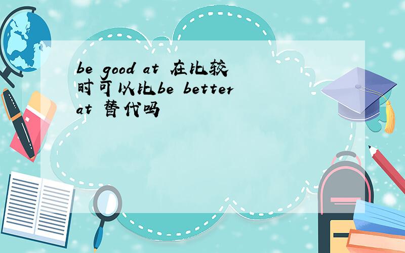 be good at 在比较时可以比be better at 替代吗