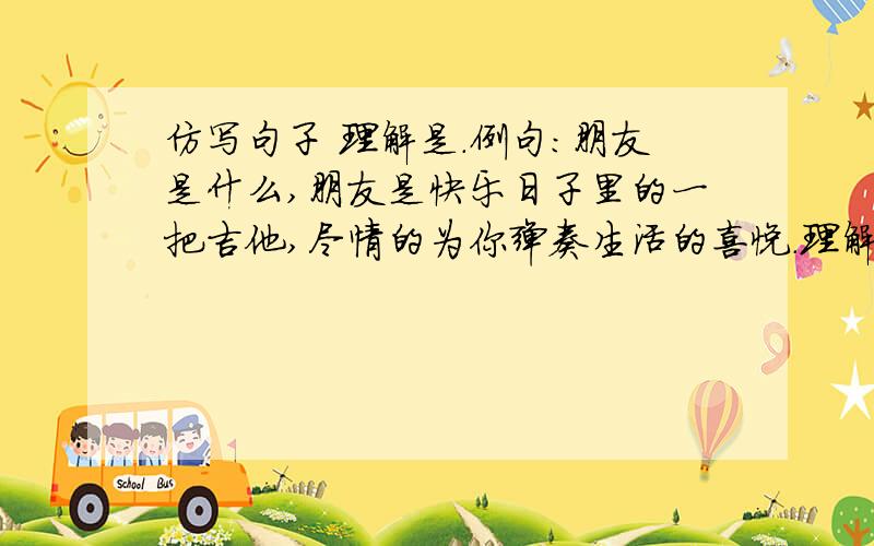 仿写句子 理解是.例句：朋友是什么,朋友是快乐日子里的一把吉他,尽情的为你弹奏生活的喜悦.理解是什么,理解是（ ）