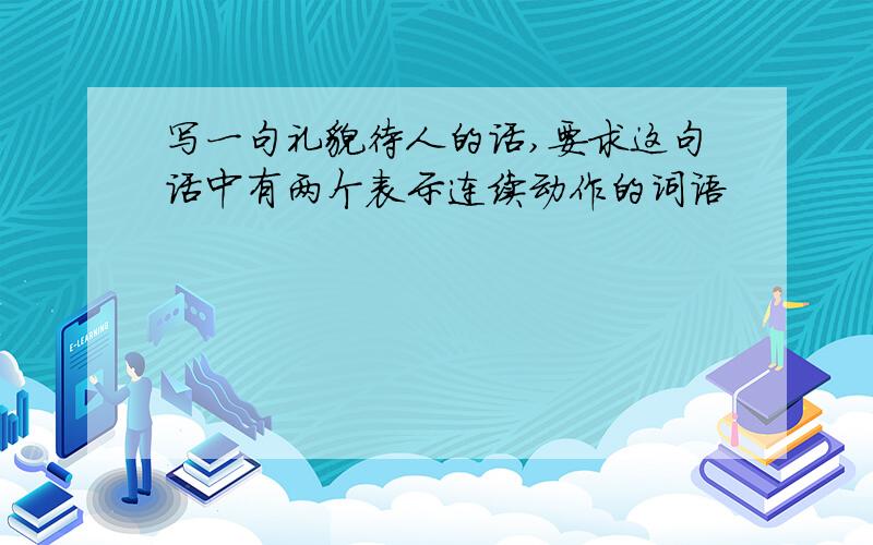 写一句礼貌待人的话,要求这句话中有两个表示连续动作的词语