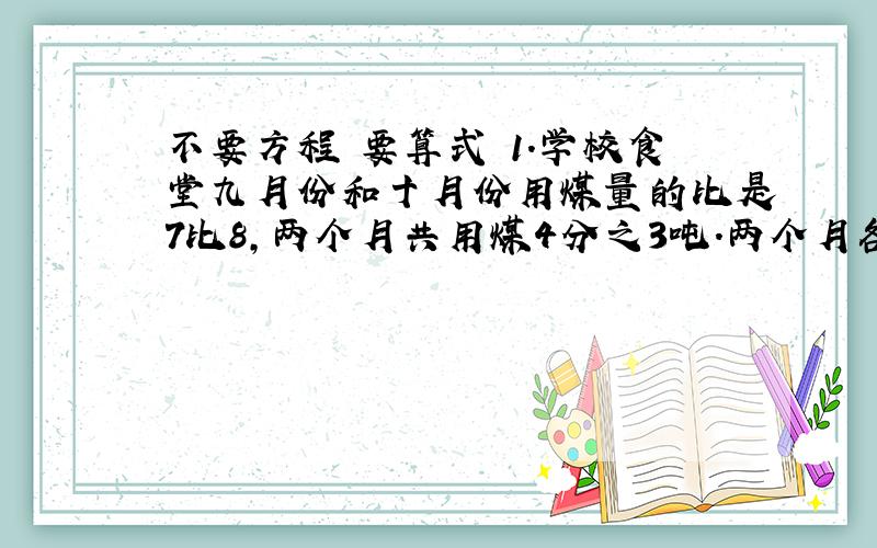 不要方程 要算式 1.学校食堂九月份和十月份用煤量的比是7比8,两个月共用煤4分之3吨.两个月各用煤多少吨?2.学校食堂