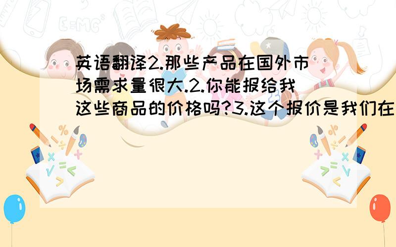 英语翻译2.那些产品在国外市场需求量很大.2.你能报给我这些商品的价格吗?3.这个报价是我们在精打细算的基础上得来的.