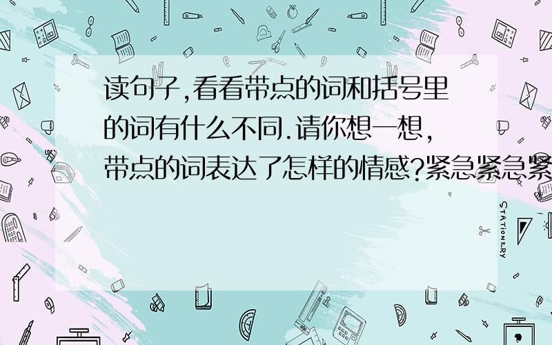 读句子,看看带点的词和括号里的词有什么不同.请你想一想,带点的词表达了怎样的情感?紧急紧急紧急