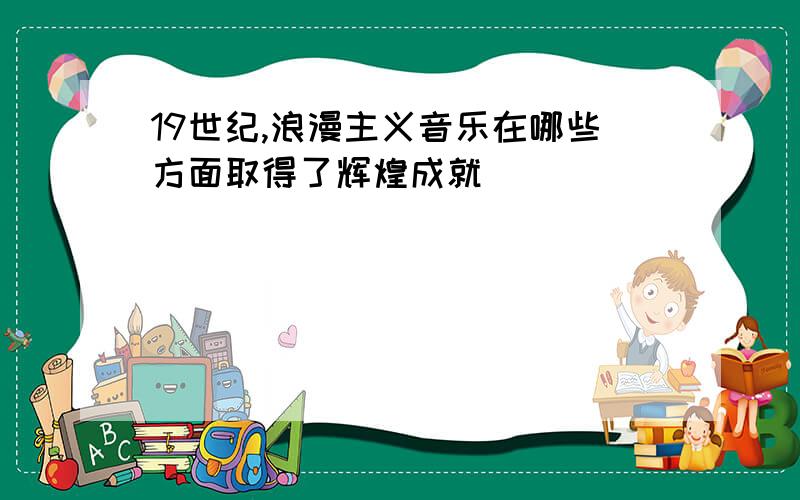 19世纪,浪漫主义音乐在哪些方面取得了辉煌成就