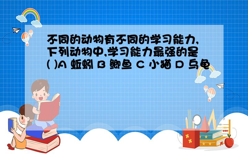 不同的动物有不同的学习能力,下列动物中,学习能力最强的是( )A 蚯蚓 B 鲫鱼 C 小猫 D 乌龟