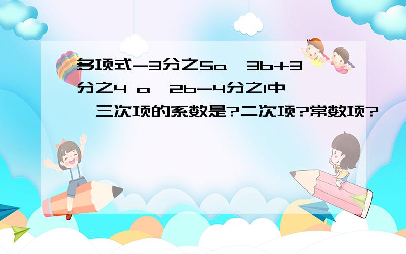 多项式-3分之5a^3b+3分之4 a^2b-4分之1中,三次项的系数是?二次项?常数项?