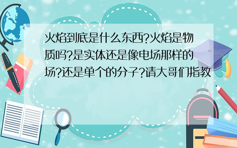 火焰到底是什么东西?火焰是物质吗?是实体还是像电场那样的场?还是单个的分子?请大哥们指教