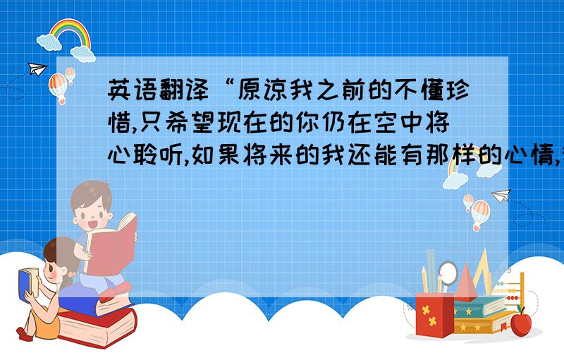 英语翻译“原谅我之前的不懂珍惜,只希望现在的你仍在空中将心聆听,如果将来的我还能有那样的心情,我会以天证,将你带领” “