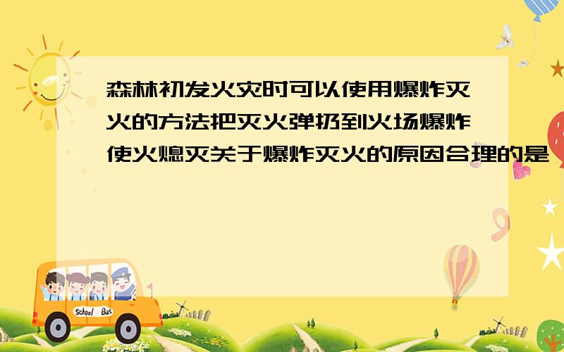 森林初发火灾时可以使用爆炸灭火的方法把灭火弹扔到火场爆炸使火熄灭关于爆炸灭火的原因合理的是