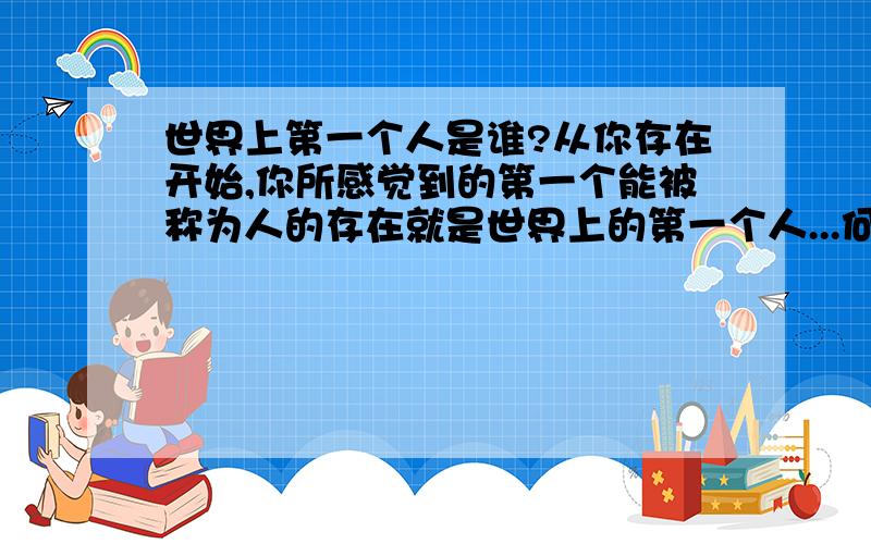 世界上第一个人是谁?从你存在开始,你所感觉到的第一个能被称为人的存在就是世界上的第一个人...何为世界?何又为人? 2.