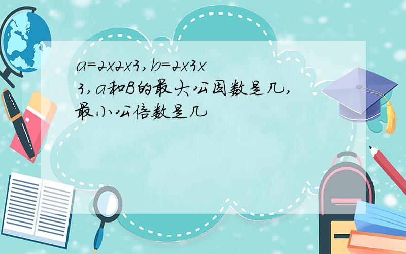 a=2x2x3,b=2x3x3,a和B的最大公因数是几,最小公倍数是几