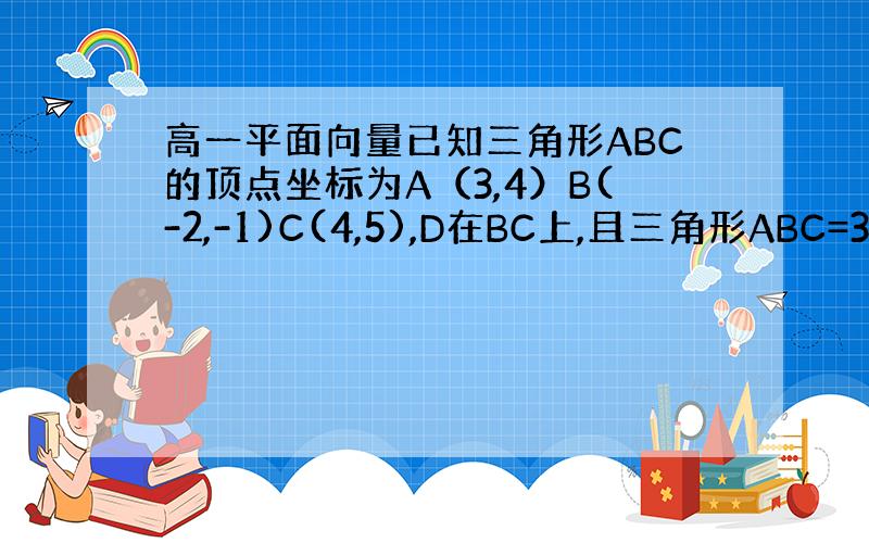 高一平面向量已知三角形ABC的顶点坐标为A（3,4）B(-2,-1)C(4,5),D在BC上,且三角形ABC=3三角形A