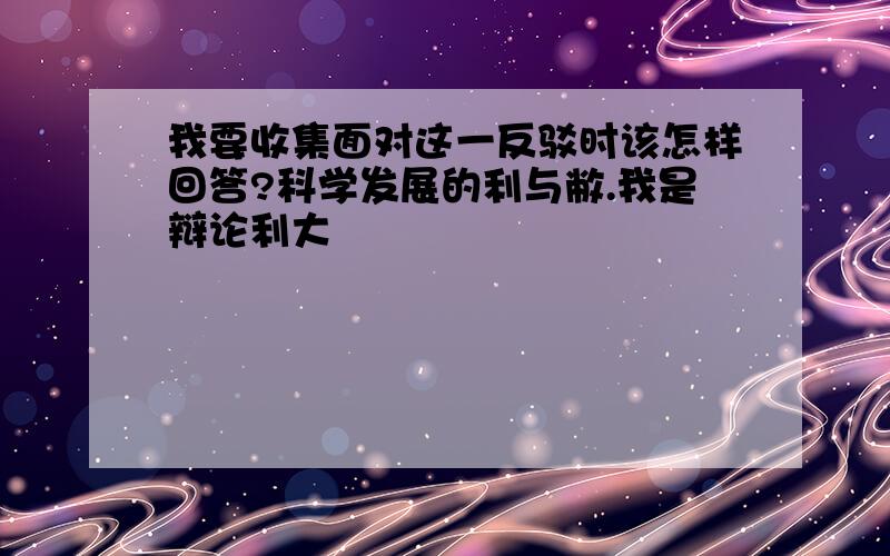 我要收集面对这一反驳时该怎样回答?科学发展的利与敝.我是辩论利大