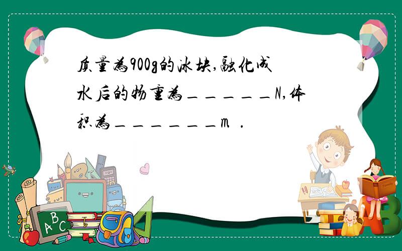 质量为900g的冰块,融化成水后的物重为_____N,体积为______m³.