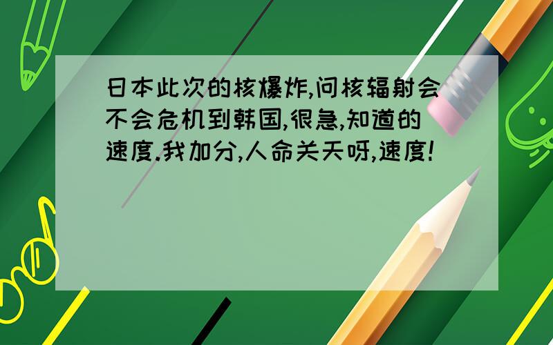 日本此次的核爆炸,问核辐射会不会危机到韩国,很急,知道的速度.我加分,人命关天呀,速度!