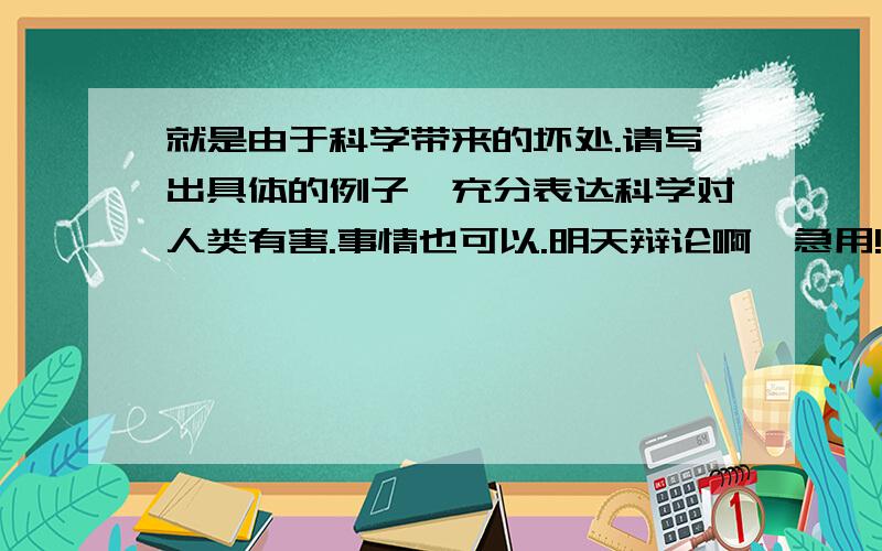 就是由于科学带来的坏处.请写出具体的例子,充分表达科学对人类有害.事情也可以.明天辩论啊,急用!