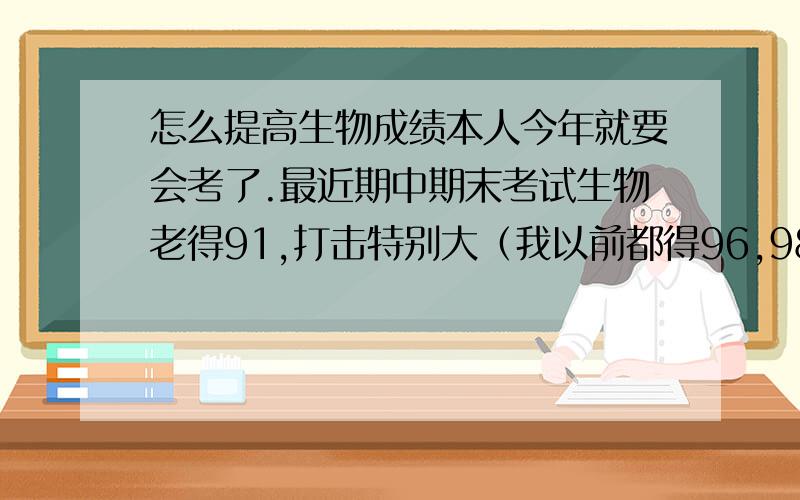 怎么提高生物成绩本人今年就要会考了.最近期中期末考试生物老得91,打击特别大（我以前都得96,98的）.我感觉我选择题做