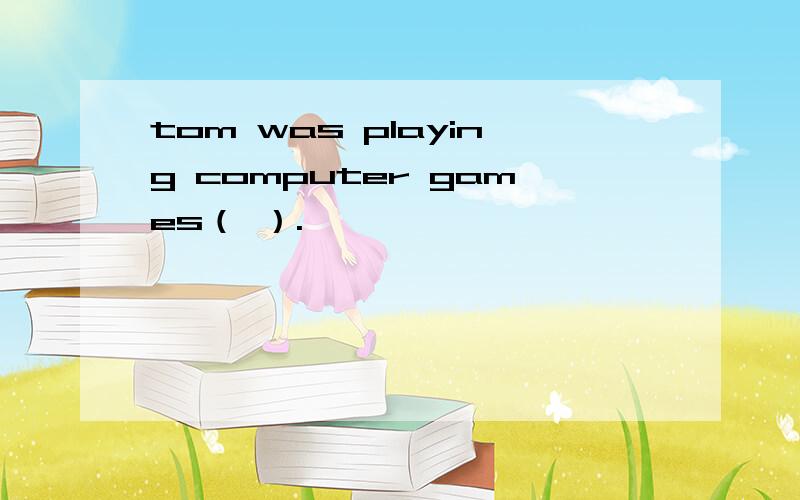 tom was playing computer games（ ）.