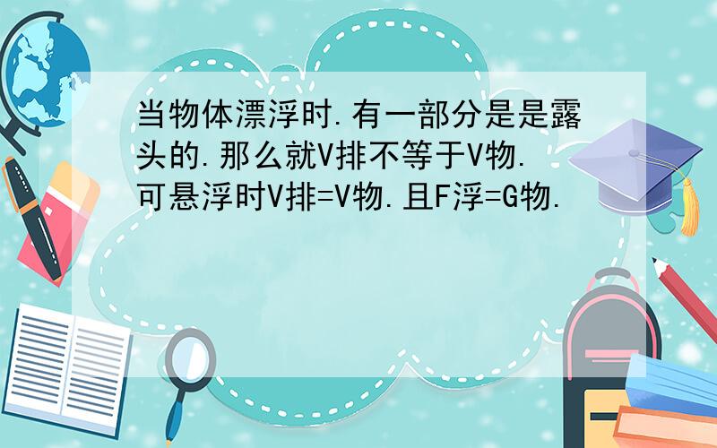 当物体漂浮时.有一部分是是露头的.那么就V排不等于V物.可悬浮时V排=V物.且F浮=G物.