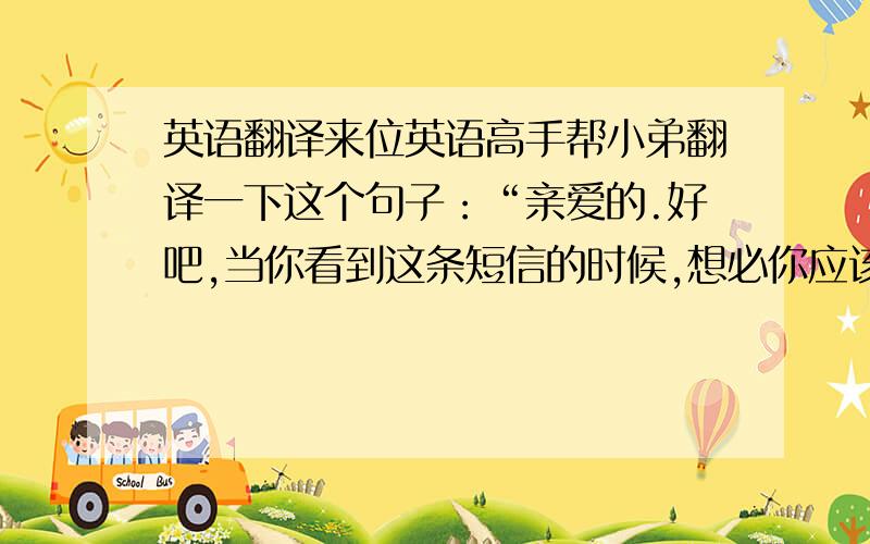 英语翻译来位英语高手帮小弟翻译一下这个句子：“亲爱的.好吧,当你看到这条短信的时候,想必你应该去打水了,乖,”