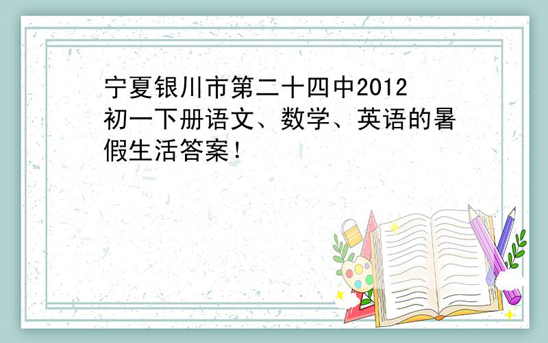 宁夏银川市第二十四中2012初一下册语文、数学、英语的暑假生活答案！