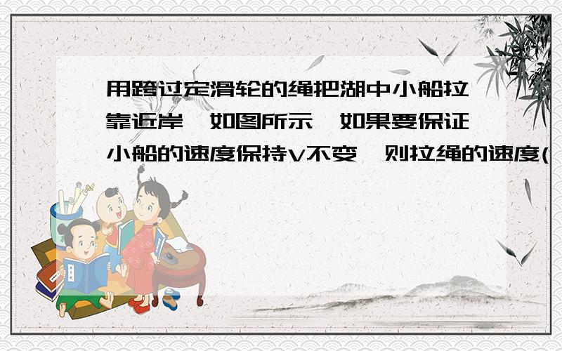 用跨过定滑轮的绳把湖中小船拉靠近岸,如图所示,如果要保证小船的速度保持V不变,则拉绳的速度( )