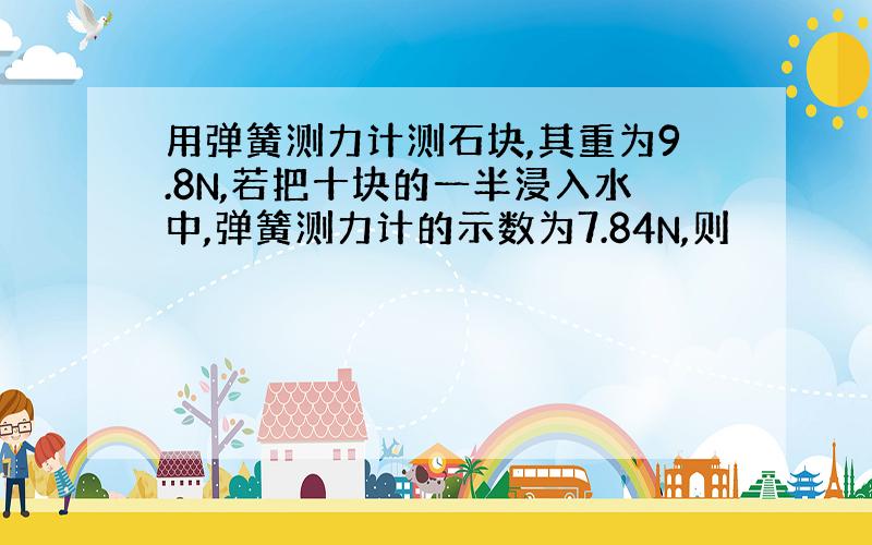 用弹簧测力计测石块,其重为9.8N,若把十块的一半浸入水中,弹簧测力计的示数为7.84N,则