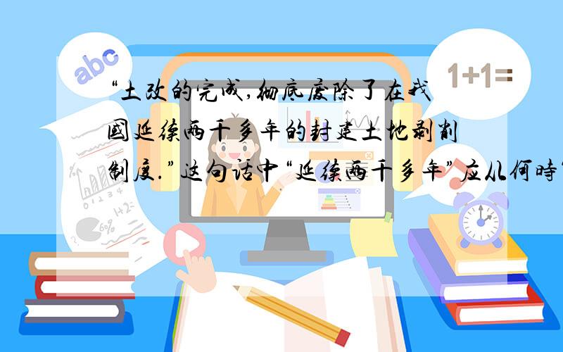 “土改的完成,彻底废除了在我国延续两千多年的封建土地剥削制度.”这句话中“延续两千多年”应从何时算起 A 夏朝建立 B