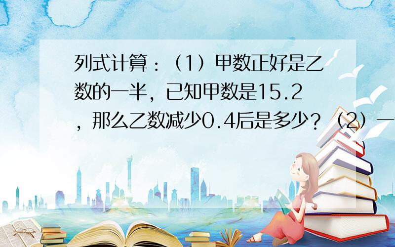 列式计算：（1）甲数正好是乙数的一半，已知甲数是15.2，那么乙数减少0.4后是多少？（2）一个数的25%比最大的一位数