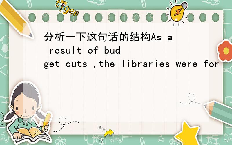 分析一下这句话的结构As a result of budget cuts ,the libraries were for