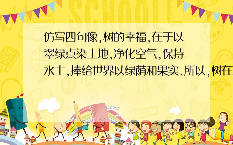 仿写四句像,树的幸福,在于以翠绿点染土地,净化空气,保持水土,捧给世界以绿荫和果实.所以,树在风中