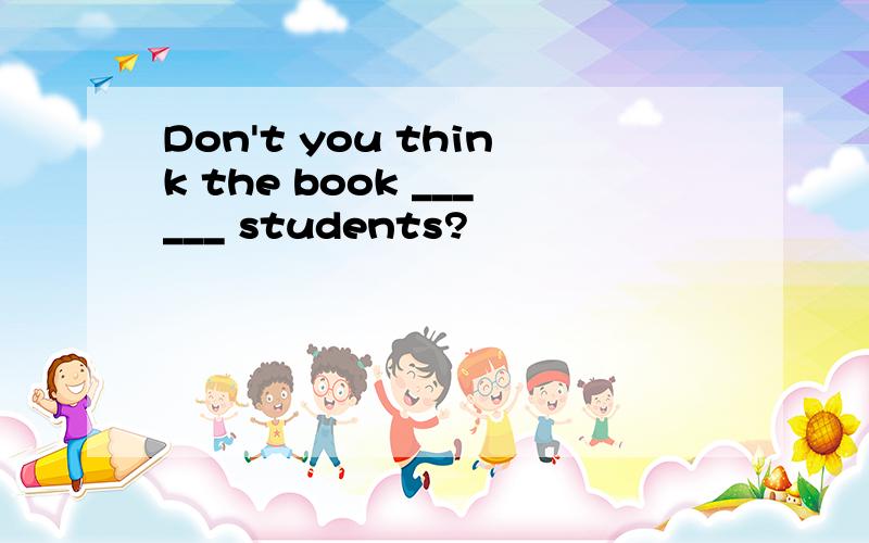 Don't you think the book ______ students?