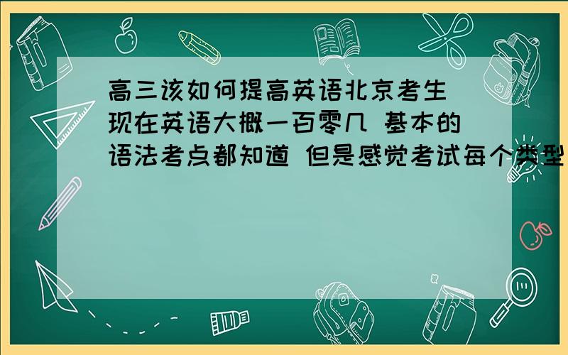 高三该如何提高英语北京考生 现在英语大概一百零几 基本的语法考点都知道 但是感觉考试每个类型的都会丢一部分分数 最后整体