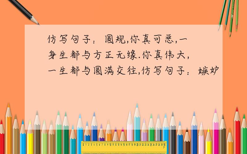 仿写句子：圆规,你真可恶,一身生都与方正无缘.你真伟大,一生都与圆满交往,仿写句子：嫉妒