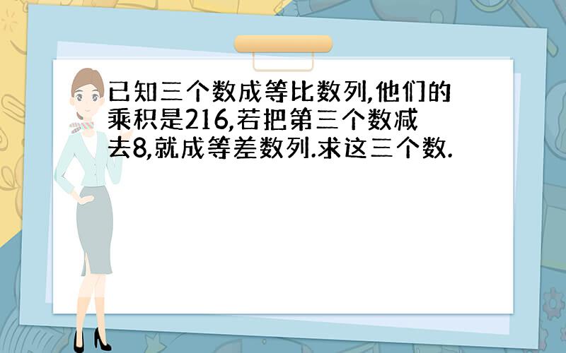 已知三个数成等比数列,他们的乘积是216,若把第三个数减去8,就成等差数列.求这三个数.