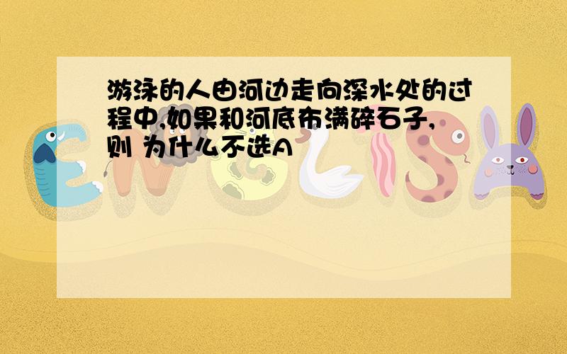 游泳的人由河边走向深水处的过程中,如果和河底布满碎石子,则 为什么不选A