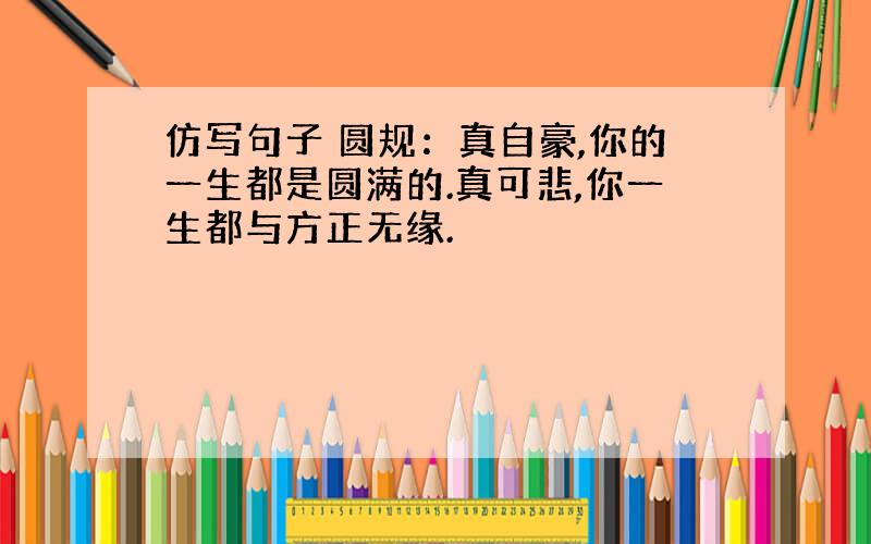 仿写句子 圆规：真自豪,你的一生都是圆满的.真可悲,你一生都与方正无缘.