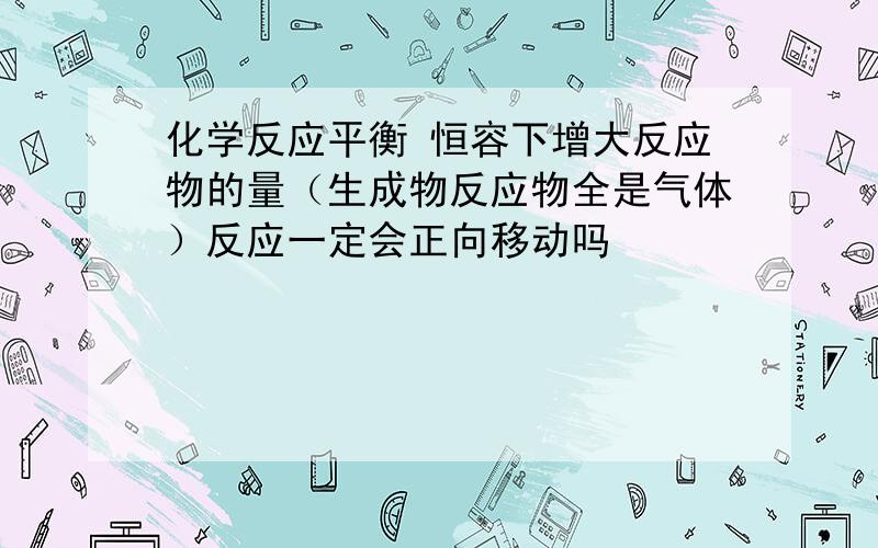 化学反应平衡 恒容下增大反应物的量（生成物反应物全是气体）反应一定会正向移动吗