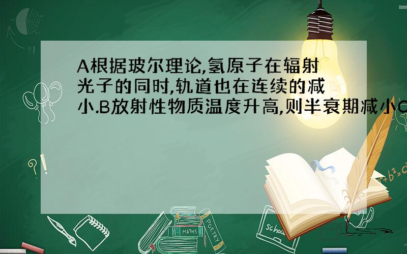 A根据玻尔理论,氢原子在辐射光子的同时,轨道也在连续的减小.B放射性物质温度升高,则半衰期减小C用能量等于氘核结合能的光