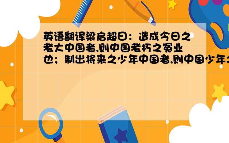 英语翻译梁启超曰：造成今日之老大中国者,则中国老朽之冤业也；制出将来之少年中国者,则中国少年之责任也.彼老朽者何足道,彼