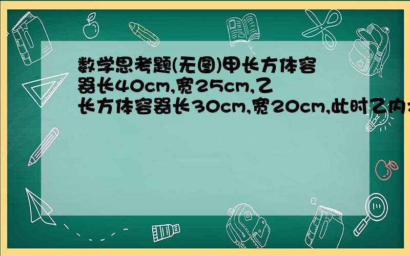 数学思考题(无图)甲长方体容器长40cm,宽25cm,乙长方体容器长30cm,宽20cm,此时乙内水深20cm,若将乙的