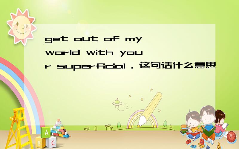 get out of my world with your superficial . 这句话什么意思