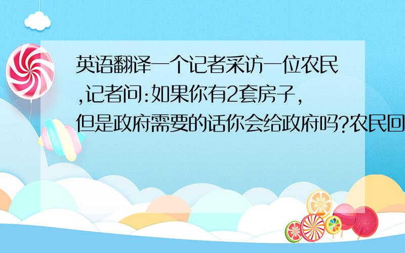 英语翻译一个记者采访一位农民,记者问:如果你有2套房子,但是政府需要的话你会给政府吗?农民回答说:我会.记者又问:如果你