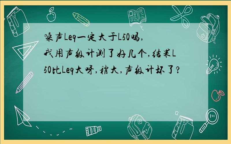 噪声Leq一定大于L50吗,我用声级计测了好几个,结果L50比Leq大呀,稍大,声级计坏了?