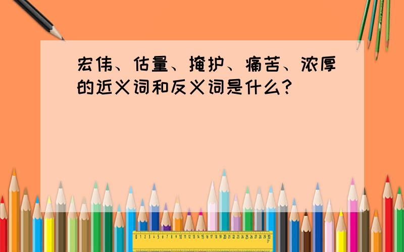 宏伟、估量、掩护、痛苦、浓厚的近义词和反义词是什么?