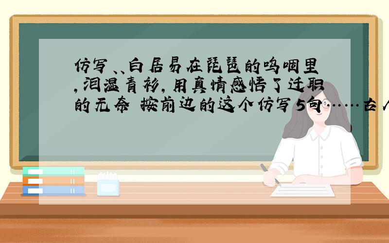 仿写、、白居易在琵琶的呜咽里,泪湿青衫,用真情感悟了迁职的无奈 按前边的这个仿写5句……古人的